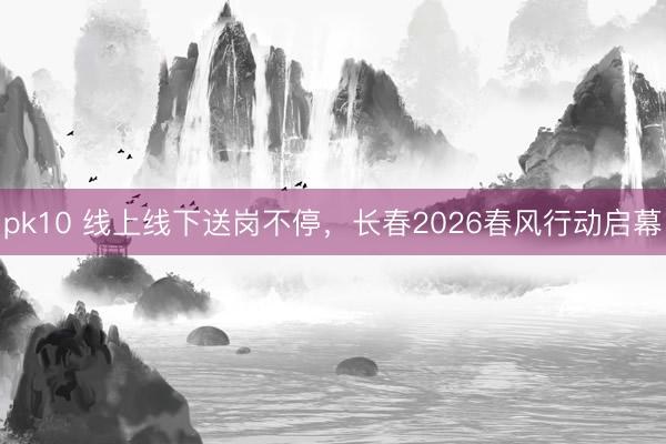 pk10 线上线下送岗不停，长春2026春风行动启幕