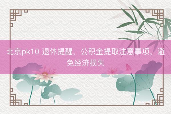 北京pk10 退休提醒，公积金提取注意事项，避免经济损失