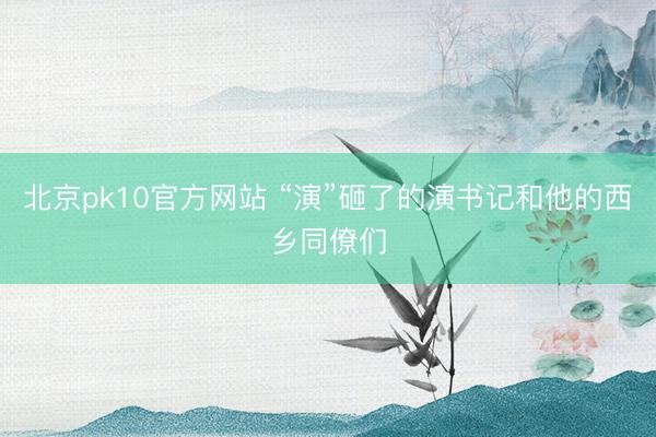 北京pk10官方网站 “演”砸了的演书记和他的西乡同僚们