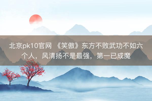 北京pk10官网 《笑傲》东方不败武功不如六个人,风清扬不是最强,第一已成魔