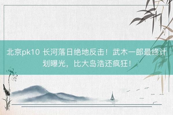 北京pk10 长河落日绝地反击！武木一郎最终计划曝光，比大岛浩还疯狂！