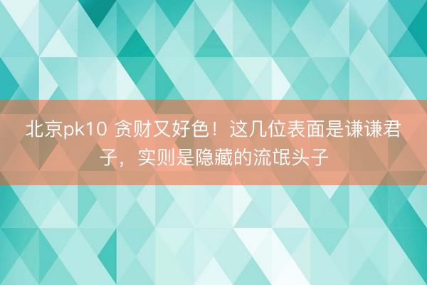 北京pk10 贪财又好色！这几位表面是谦谦君子，实则是隐藏的流氓头子