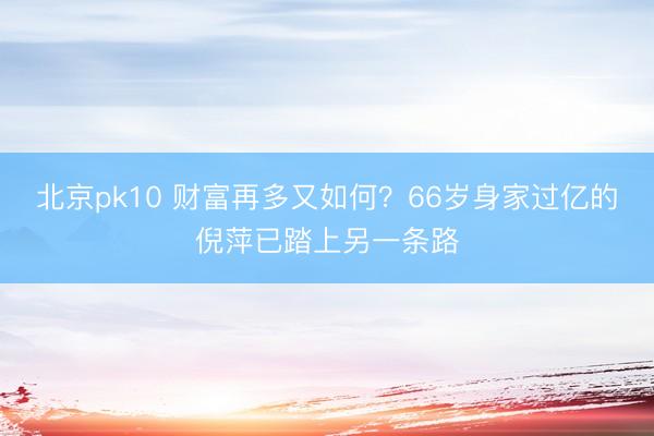 北京pk10 财富再多又如何？66岁身家过亿的倪萍已踏上另一条路