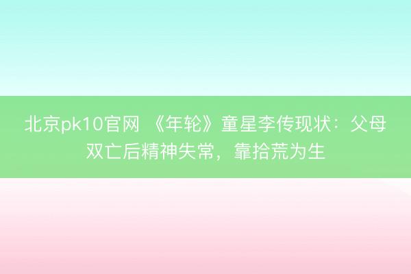 北京pk10官网 《年轮》童星李传现状：父母双亡后精神失常，靠拾荒为生