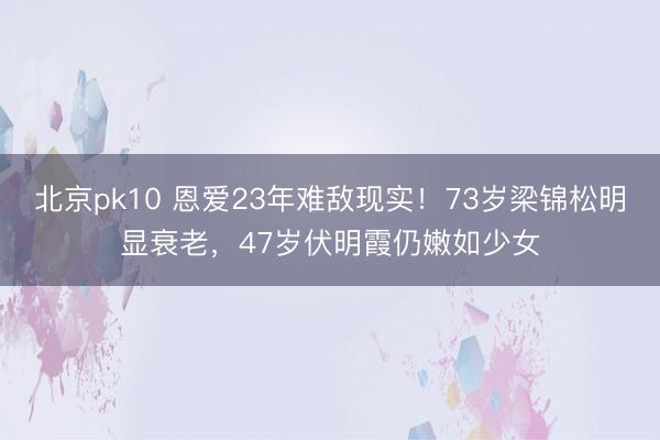 北京pk10 恩爱23年难敌现实！73岁梁锦松明显衰老，47岁伏明霞仍嫩如少女