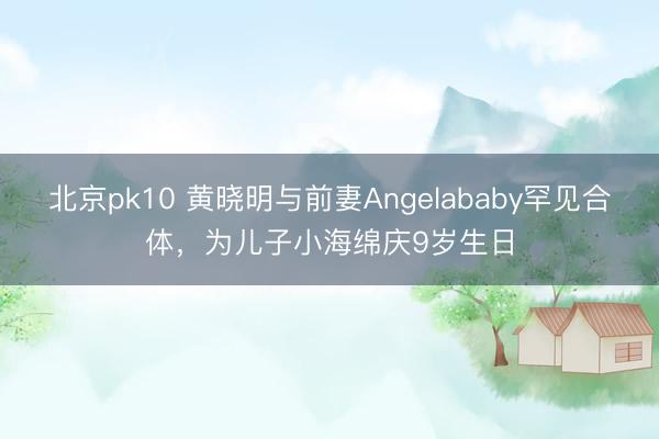 北京pk10 黄晓明与前妻Angelababy罕见合体，为儿子小海绵庆9岁生日