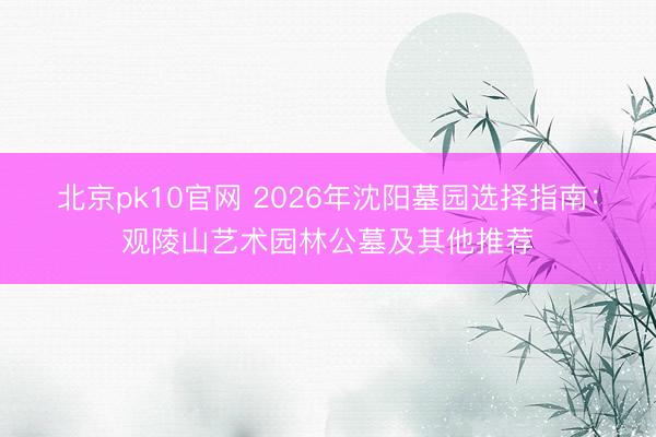 北京pk10官网 2026年沈阳墓园选择指南:观陵山艺术园林公墓及其他推荐