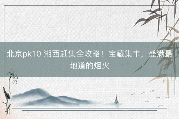 北京pk10 湘西赶集全攻略！宝藏集市，盛满最地道的烟火
