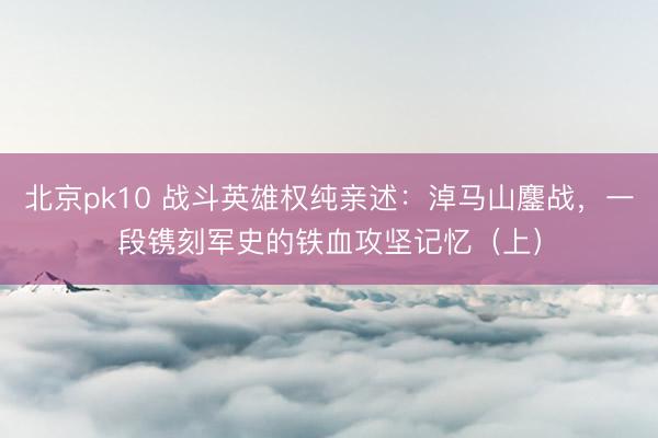 北京pk10 战斗英雄权纯亲述：淖马山鏖战，一段镌刻军史的铁血攻坚记忆（上）