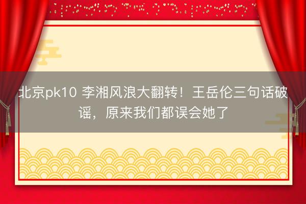 北京pk10 李湘风浪大翻转！王岳伦三句话破谣，原来我们都误会她了