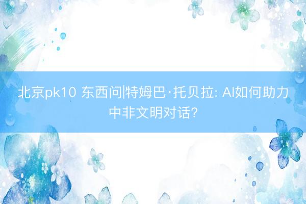 北京pk10 东西问|特姆巴·托贝拉: AI如何助力中非文明对话?