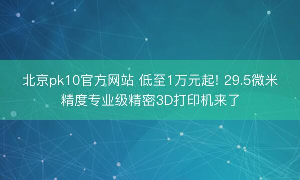 北京pk10官方网站 低至1万元起! 29.5微米精度专业级精密3D打印机来了