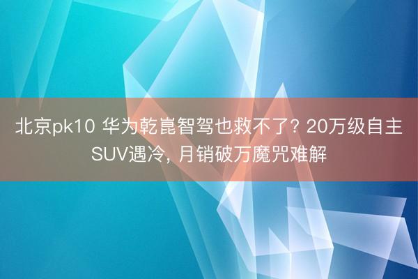 北京pk10 华为乾崑智驾也救不了? 20万级自主SUV遇冷, 月销破万魔咒难解