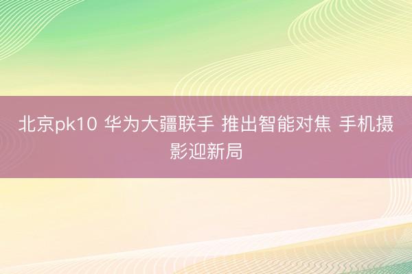 北京pk10 华为大疆联手 推出智能对焦 手机摄影迎新局