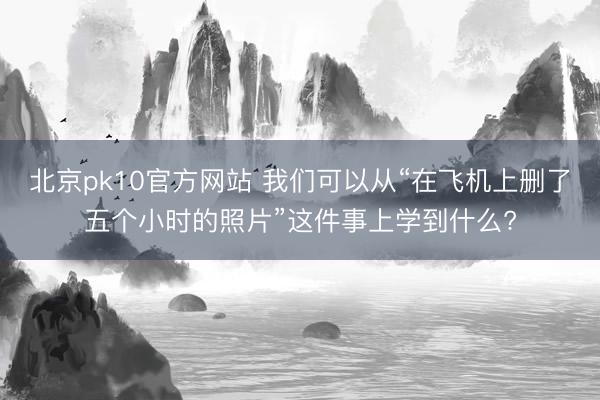 北京pk10官方网站 我们可以从“在飞机上删了五个小时的照片”这件事上学到什么?