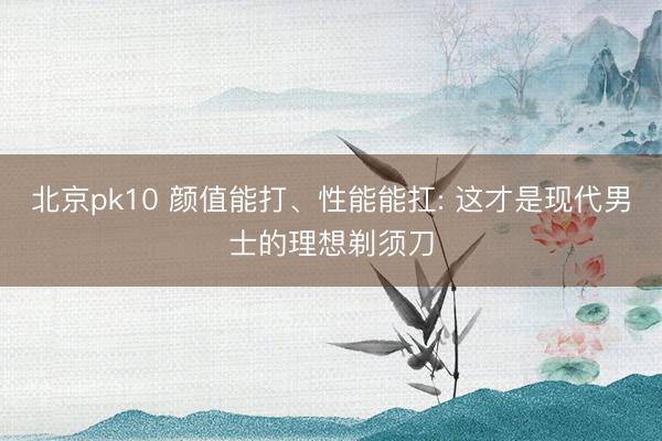 北京pk10 颜值能打、性能能扛: 这才是现代男士的理想剃须刀