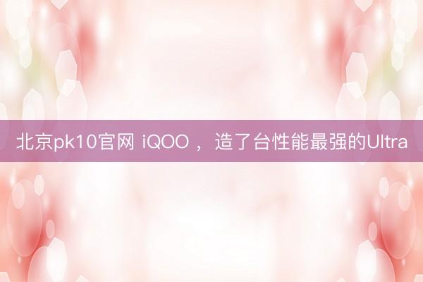 北京pk10官网 iQOO ，造了台性能最强的Ultra