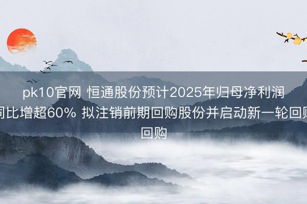 pk10官网 恒通股份预计2025年归母净利润同比增超60% 拟注销前期回购股份并启动新一轮回购