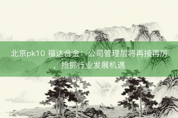北京pk10 福达合金：公司管理层将再接再厉，抢抓行业发展机遇