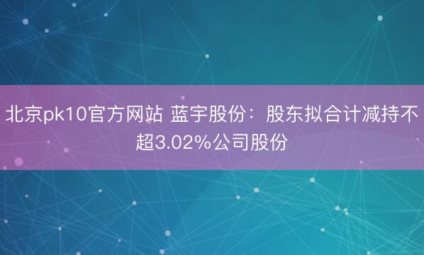 北京pk10官方网站 蓝宇股份:股东拟合计减持不超3.02%公司股份