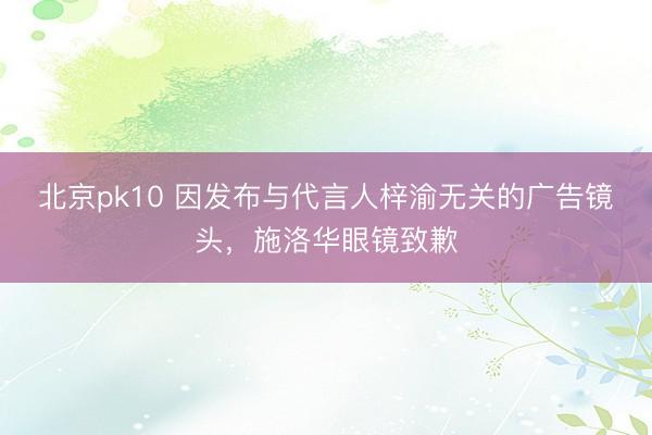 北京pk10 因发布与代言人梓渝无关的广告镜头,施洛华眼镜致歉