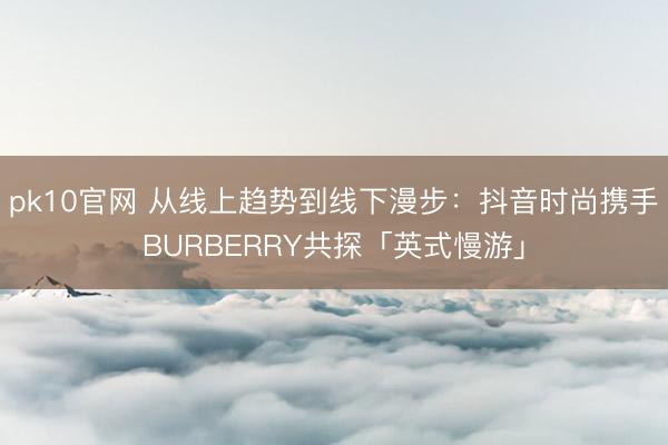 pk10官网 从线上趋势到线下漫步：抖音时尚携手BURBERRY共探「英式慢游」
