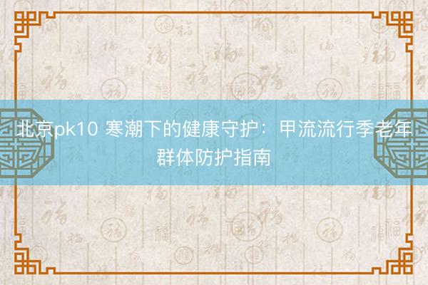 北京pk10 寒潮下的健康守护:甲流流行季老年群体防护指南