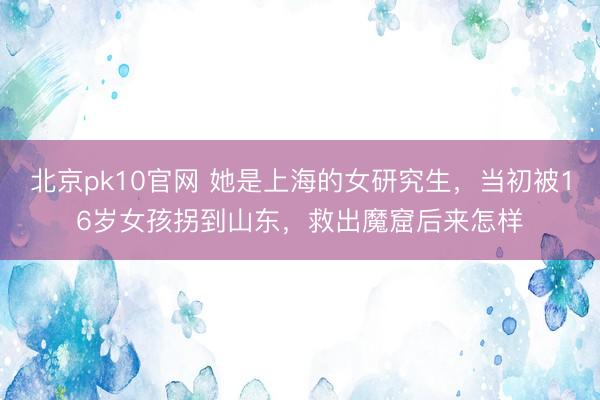 北京pk10官网 她是上海的女研究生，当初被16岁女孩拐到山东，救出魔窟后来怎样