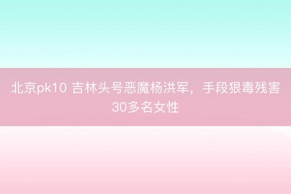 北京pk10 吉林头号恶魔杨洪军，手段狠毒残害30多名女性