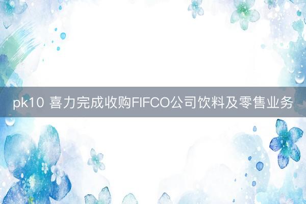 pk10 喜力完成收购FIFCO公司饮料及零售业务