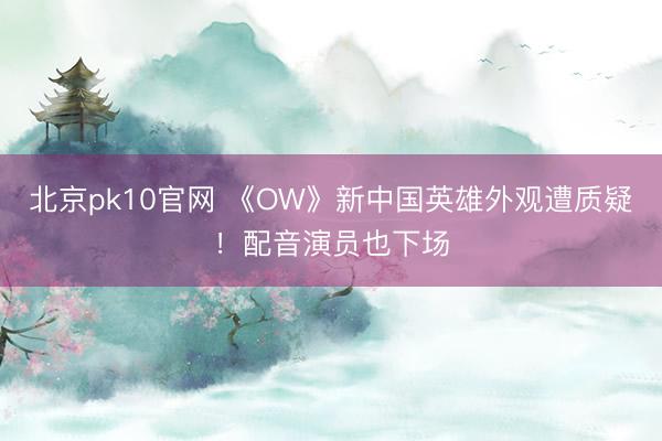 北京pk10官网 《OW》新中国英雄外观遭质疑!配音演员也下场