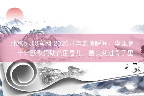 北京pk10官网 2026开年最暖瞬间：李亚鹏二十年默默资助贫困患儿，善良刻进骨子里