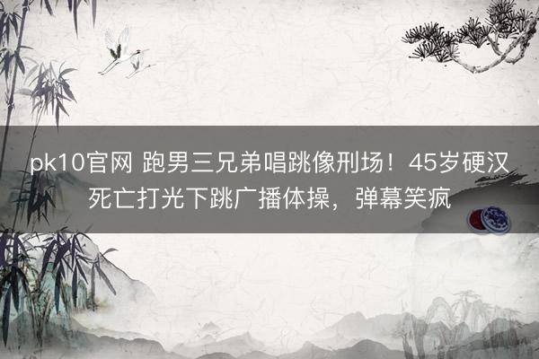 pk10官网 跑男三兄弟唱跳像刑场！45岁硬汉死亡打光下跳广播体操，弹幕笑疯