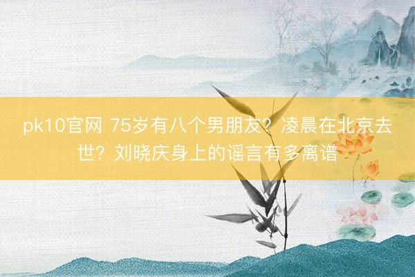 pk10官网 75岁有八个男朋友?凌晨在北京去世?刘晓庆身上的谣言有多离谱