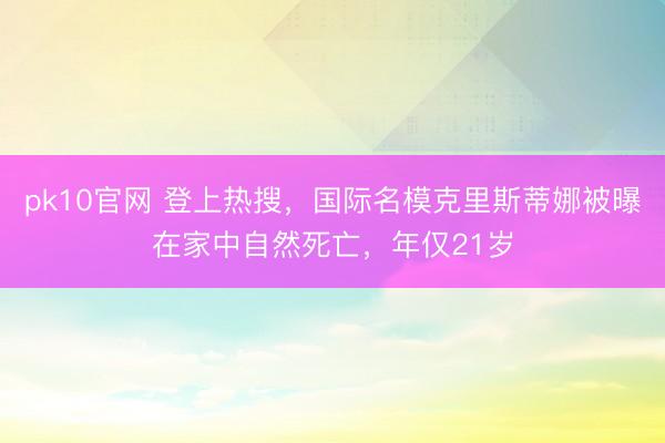 pk10官网 登上热搜,国际名模克里斯蒂娜被曝在家中自然死亡,年仅21岁