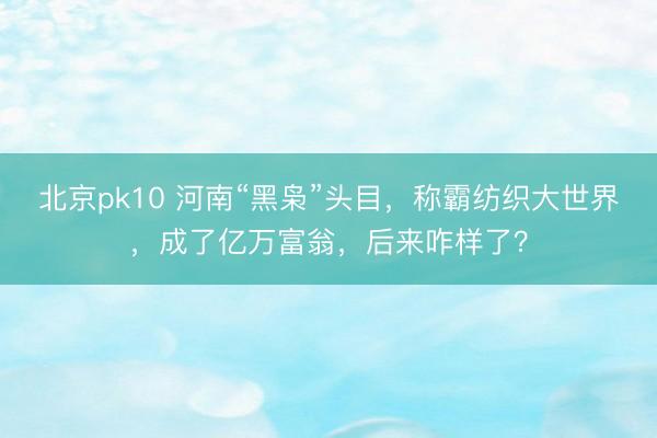 北京pk10 河南“黑枭”头目，称霸纺织大世界，成了亿万富翁，后来咋样了？