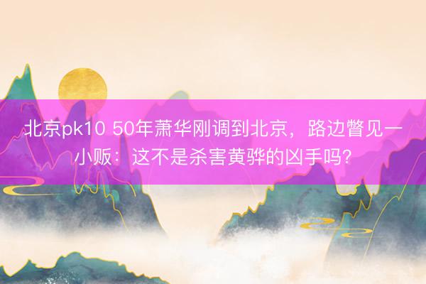 北京pk10 50年萧华刚调到北京，路边瞥见一小贩：这不是杀害黄骅的凶手吗？