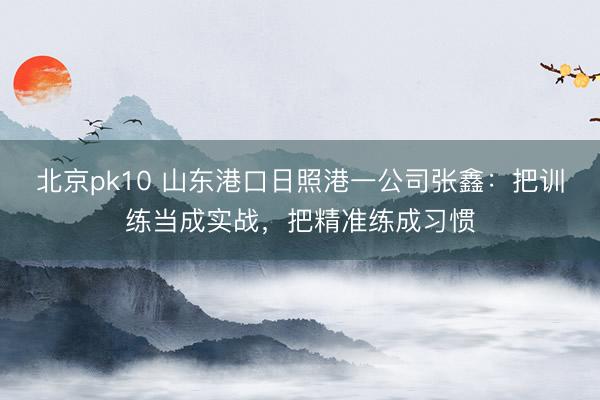 北京pk10 山东港口日照港一公司张鑫：把训练当成实战，把精准练成习惯