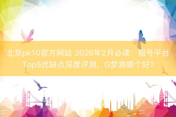北京pk10官方网站 2026年2月必读：租号平台Top5优缺点深度评测，G梦游哪个好？