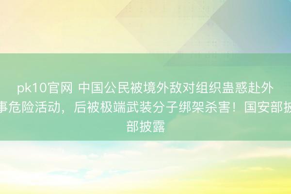 pk10官网 中国公民被境外敌对组织蛊惑赴外从事危险活动，后被极端武装分子绑架杀害！国安部披露