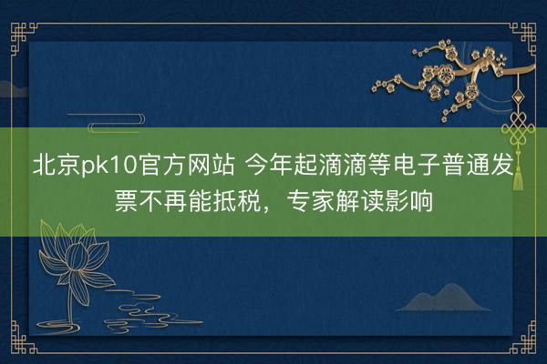 北京pk10官方网站 今年起滴滴等电子普通发票不再能抵税，专家解读影响