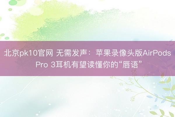 北京pk10官网 无需发声：苹果录像头版AirPods Pro 3耳机有望读懂你的“唇语”