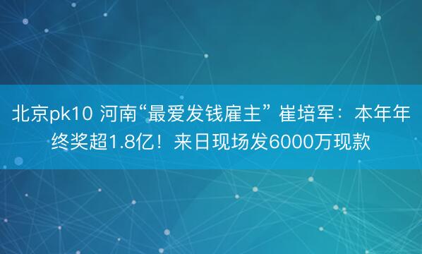 北京pk10 河南“最爱发钱雇主” 崔培军：本年年终奖超1.8亿！来日现场发6000万现款