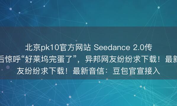 北京pk10官方网站 Seedance 2.0传到好意思国，导演用后惊呼“好莱坞完蛋了”，异邦网友纷纷求下载！最新音信：豆包官宣接入