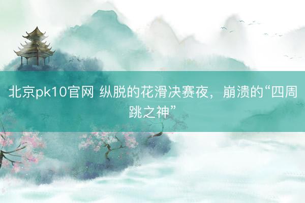 北京pk10官网 纵脱的花滑决赛夜，崩溃的“四周跳之神”