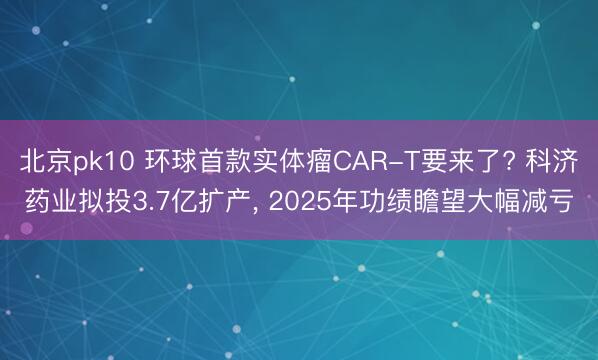 北京pk10 环球首款实体瘤CAR-T要来了? 科济药业拟投3.7亿扩产， 2025年功绩瞻望大幅减亏