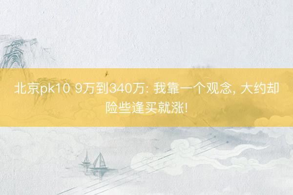 北京pk10 9万到340万: 我靠一个观念， 大约却险些逢买就涨!