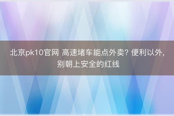 北京pk10官网 高速堵车能点外卖? 便利以外， 别朝上安全的红线