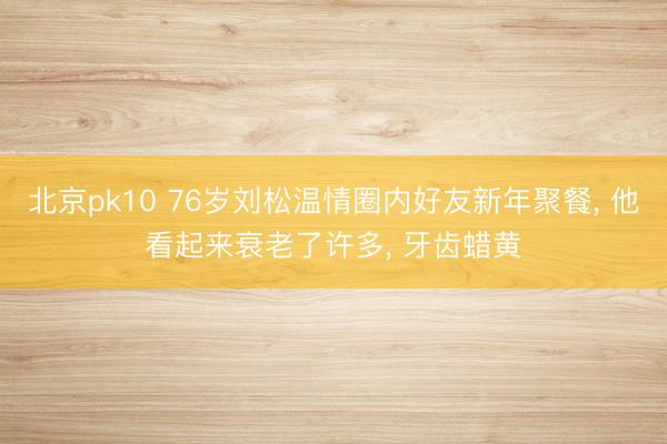 北京pk10 76岁刘松温情圈内好友新年聚餐， 他看起来衰老了许多，<a href=