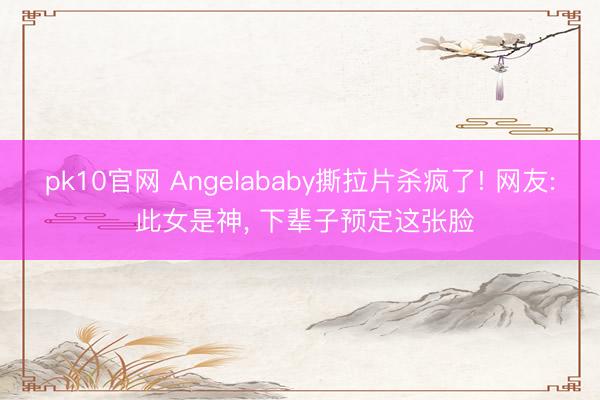 pk10官网 Angelababy撕拉片杀疯了! 网友: 此女是神， 下辈子预定这张脸